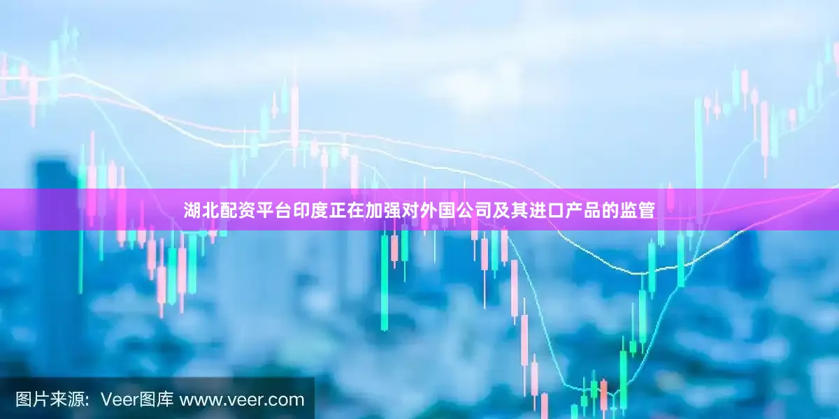 湖北配资平台印度正在加强对外国公司及其进口产品的监管