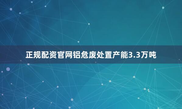 正规配资官网铝危废处置产能3.3万吨