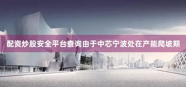 配资炒股安全平台查询由于中芯宁波处在产能爬坡期