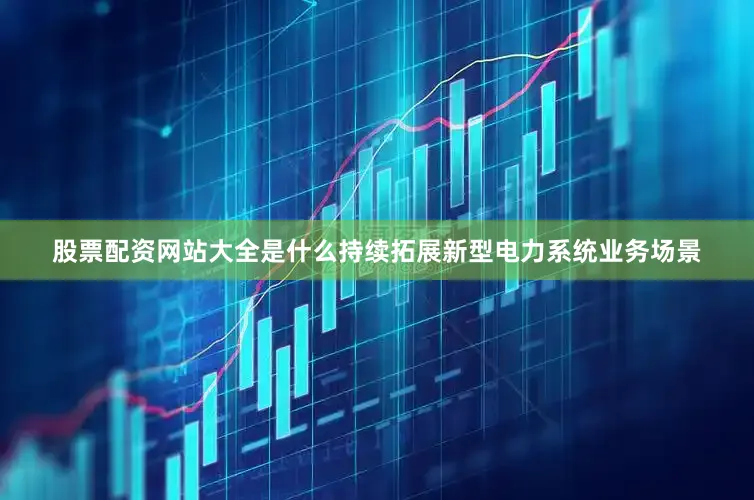 股票配资网站大全是什么持续拓展新型电力系统业务场景