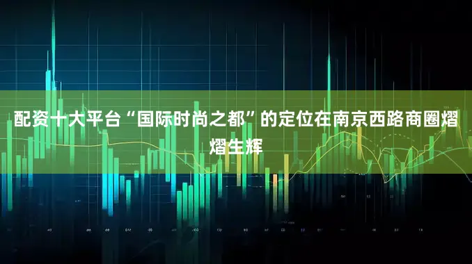 配资十大平台“国际时尚之都”的定位在南京西路商圈熠熠生辉