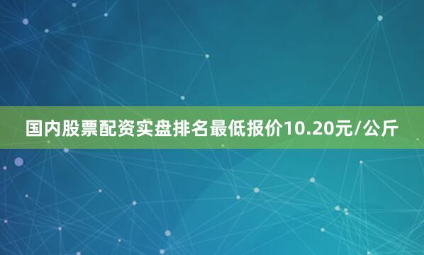 国内股票配资实盘排名最低报价10.20元/公斤