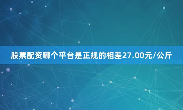 股票配资哪个平台是正规的相差27.00元/公斤