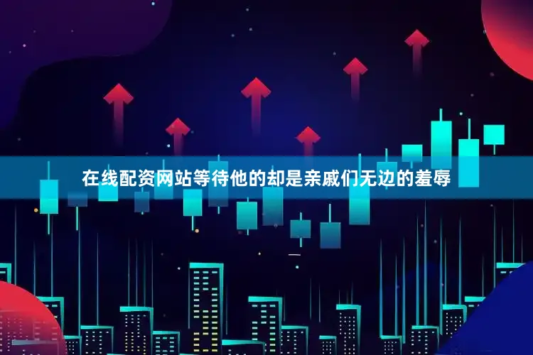 在线配资网站等待他的却是亲戚们无边的羞辱