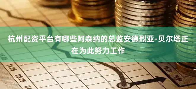 杭州配资平台有哪些阿森纳的总监安德烈亚-贝尔塔正在为此努力工作