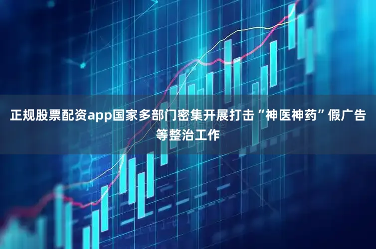 正规股票配资app国家多部门密集开展打击“神医神药”假广告等整治工作