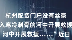 杭州配资门户没有丝毫犹豫便跳入寒冷刺骨的河中开展救援……”近日